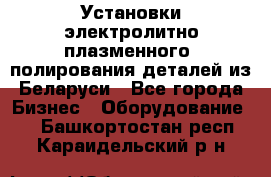 Установки электролитно-плазменного  полирования деталей из Беларуси - Все города Бизнес » Оборудование   . Башкортостан респ.,Караидельский р-н